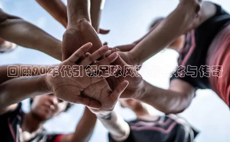 龙八国际app官方下载汉得信息回顾90年代引领足球风潮的名将与传奇