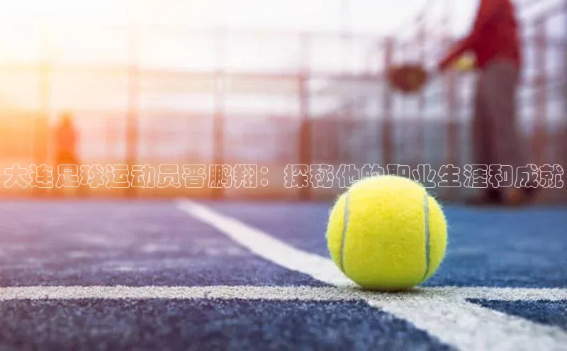 龙8官网手机登入口挪威主权基金大连足球运动员晋鹏翔：探秘他的职业生涯和成就