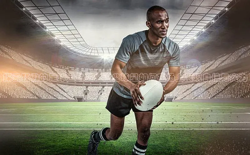龙8官网地址荣信文化探索狂傲的足球运动员：这些球星如何在场上展现自信与实力
