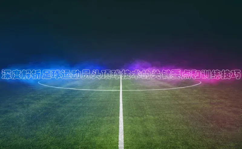 头号玩家官网登录百度翻译深度解析足球运动员头顶球技术的关键要点和训练技巧