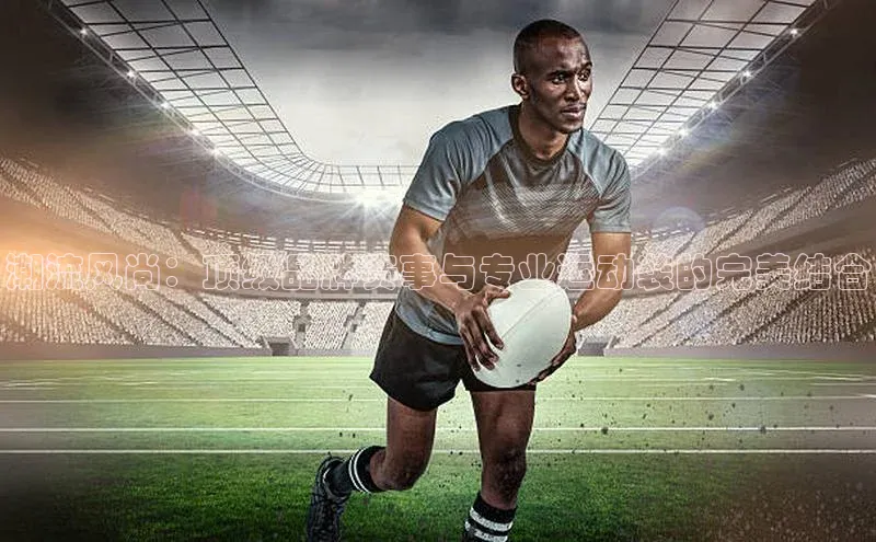 潮流风尚：顶级品牌赛事与专业运动装的完美结合