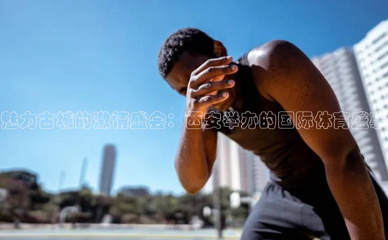 魅力古城的激情盛会：西安举办的国际体育盛事