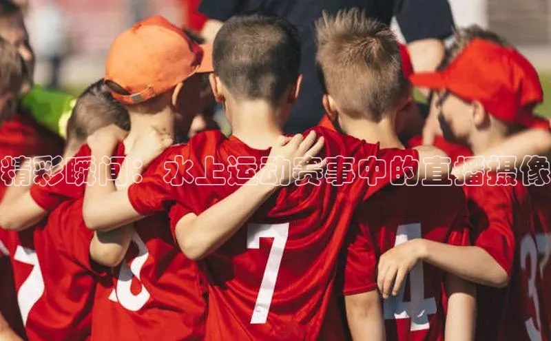 精彩瞬间：水上运动赛事中的直播摄像