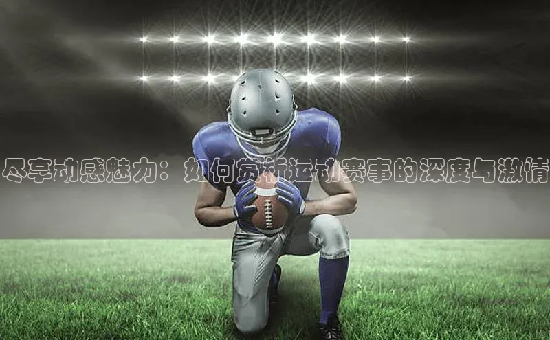 尽享动感魅力：如何赏析运动赛事的深度与激情