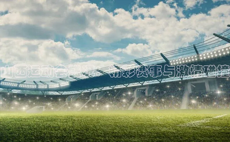 山西运动会盛况：精彩赛事与激情碰撞