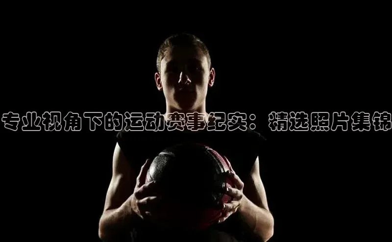 专业视角下的运动赛事纪实：精选照片集锦