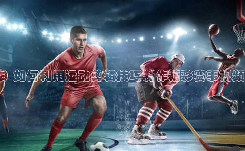 ：如何利用运动剪辑技巧制作精彩赛事视频