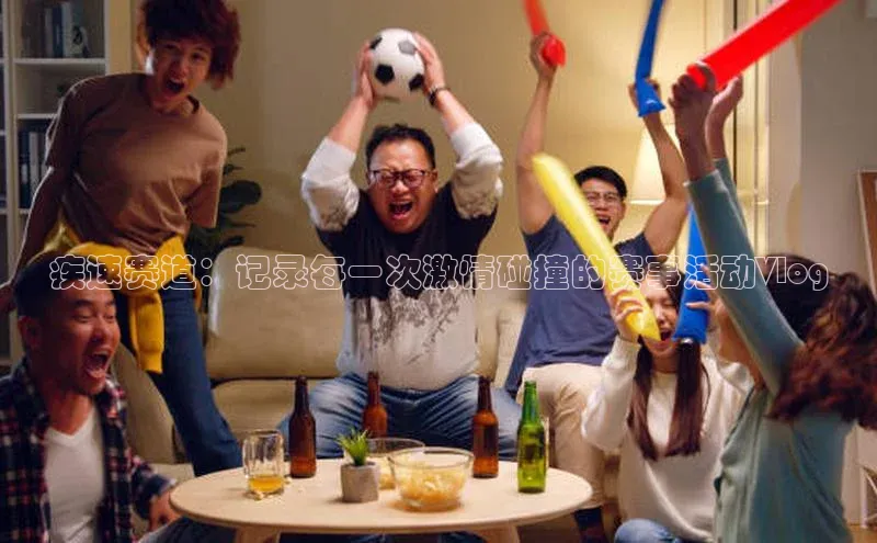 疾速赛道：记录每一次激情碰撞的赛事活动Vlog