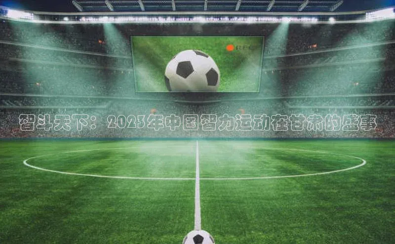 智斗天下：2023年中国智力运动在甘肃的盛事