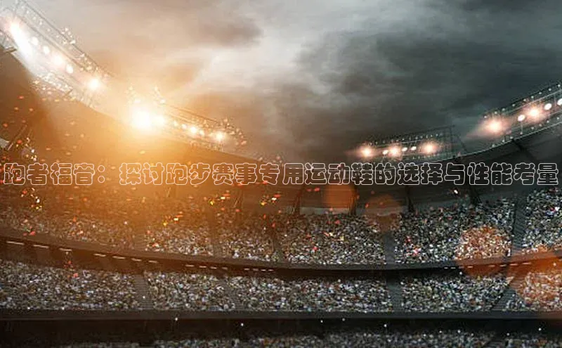 跑者福音：探讨跑步赛事专用运动鞋的选择与性能考量